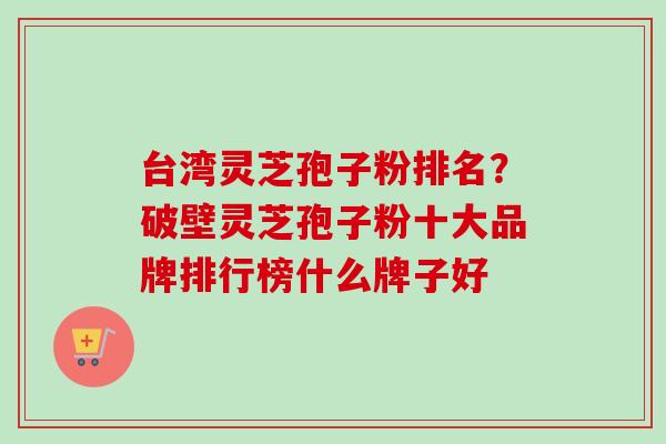台湾灵芝孢子粉排名？破壁灵芝孢子粉十大品牌排行榜什么牌子好