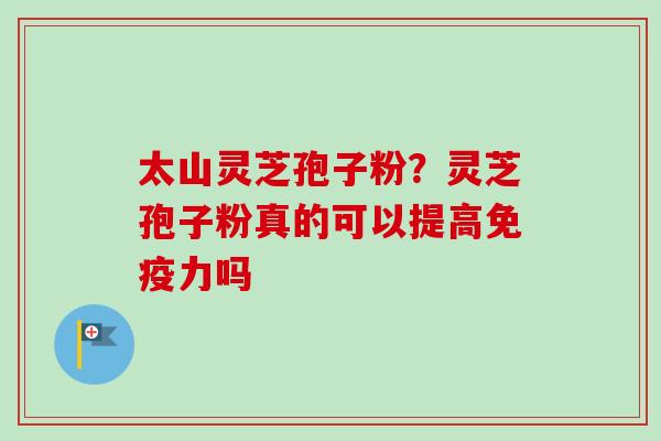 太山灵芝孢子粉？灵芝孢子粉真的可以提高免疫力吗