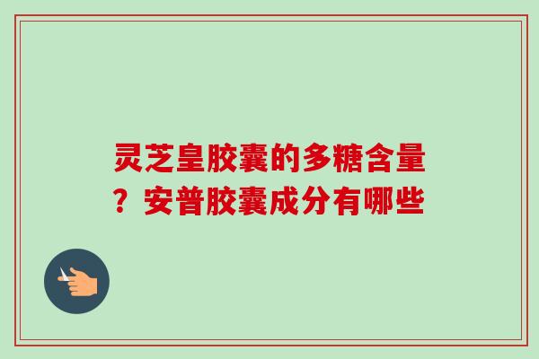 灵芝皇胶囊的多糖含量？安普胶囊成分有哪些