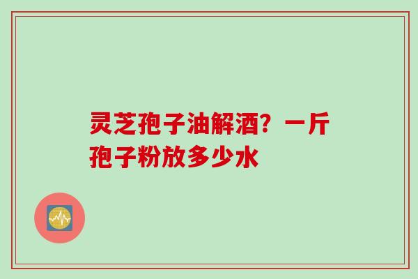 灵芝孢子油解酒？一斤孢子粉放多少水