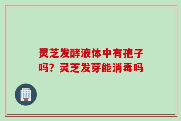 灵芝发酵液体中有孢子吗？灵芝发芽能消毒吗