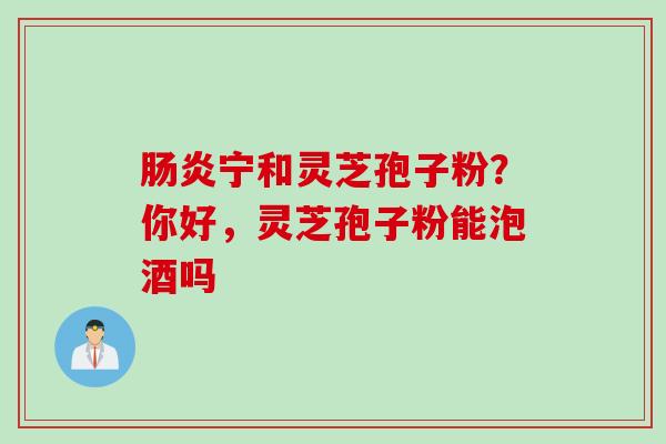 肠炎宁和灵芝孢子粉？你好，灵芝孢子粉能泡酒吗