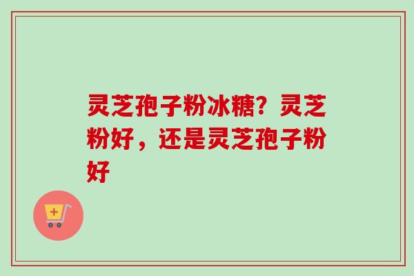 灵芝孢子粉冰糖？灵芝粉好，还是灵芝孢子粉好