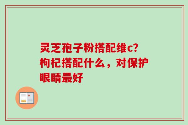 灵芝孢子粉搭配维c？枸杞搭配什么，对保护眼睛最好