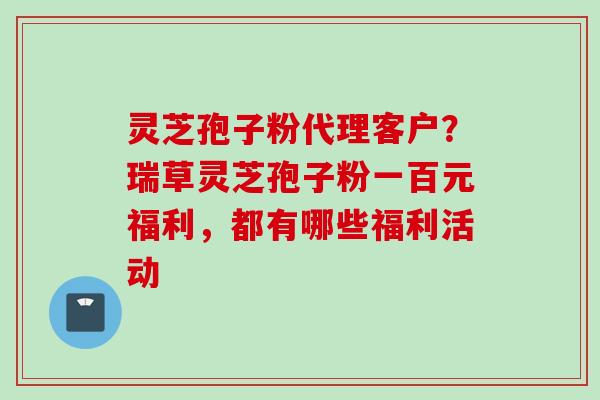 灵芝孢子粉代理客户？瑞草灵芝孢子粉一百元福利，都有哪些福利活动
