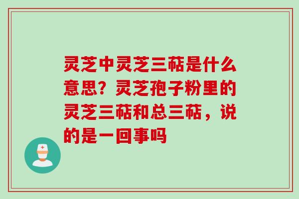 灵芝中灵芝三萜是什么意思？灵芝孢子粉里的灵芝三萜和总三萜，说的是一回事吗
