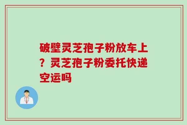 破壁灵芝孢子粉放车上？灵芝孢子粉委托快递空运吗