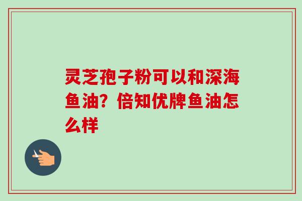 灵芝孢子粉可以和深海鱼油?倍知优牌鱼油怎么样 灵芝孢子粉可以和深海鱼油?倍知优牌鱼油怎么样