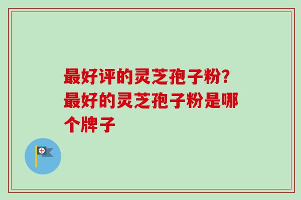 最好评的灵芝孢子粉？最好的灵芝孢子粉是哪个牌子