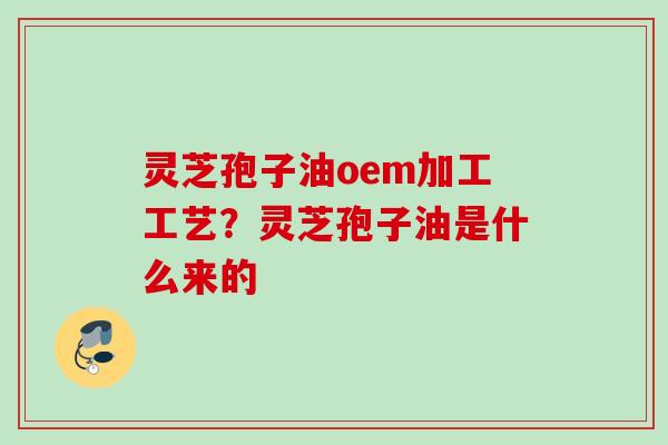 灵芝孢子油oem加工工艺？灵芝孢子油是什么来的