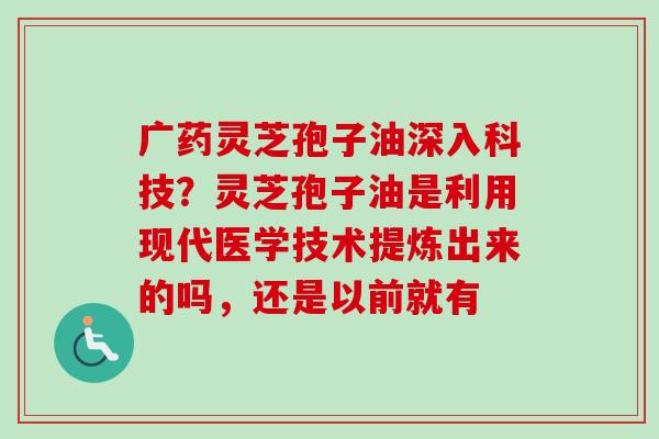 广药灵芝孢子油深入科技？灵芝孢子油是利用现代医学技术提炼出来的吗，还是以前就有