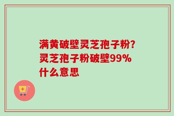 满黄破壁灵芝孢子粉？灵芝孢子粉破壁99%什么意思
