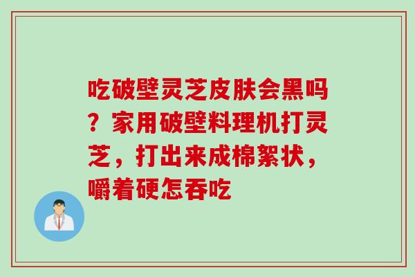 吃破壁灵芝皮肤会黑吗？家用破壁料理机打灵芝，打出来成棉絮状，嚼着硬怎吞吃