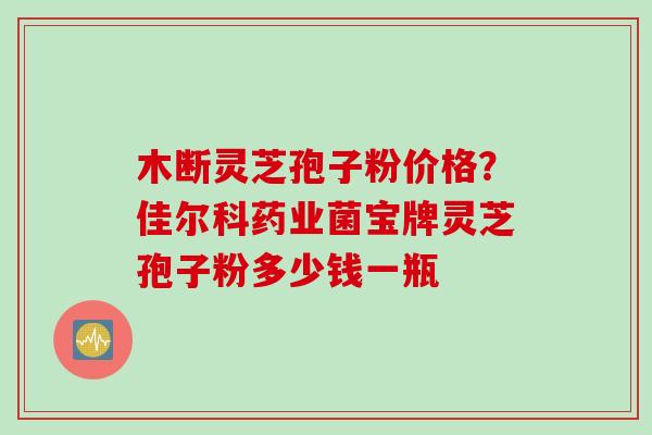 木断灵芝孢子粉价格？佳尔科药业菌宝牌灵芝孢子粉多少钱一瓶