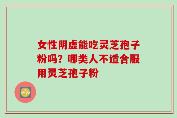女性阴虚能吃灵芝孢子粉吗？哪类人不适合服用灵芝孢子粉