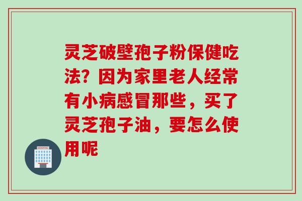 灵芝破壁孢子粉保健吃法？因为家里老人经常有小病感冒那些，买了灵芝孢子油，要怎么使用呢