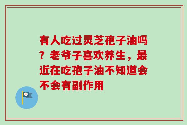 有人吃过灵芝孢子油吗?老爷子喜欢养生,近在吃孢子油不知道会不会有副作用 有人吃过灵芝孢子油吗?老爷子喜欢养生,近在吃孢子油不知道会不会有副作用
