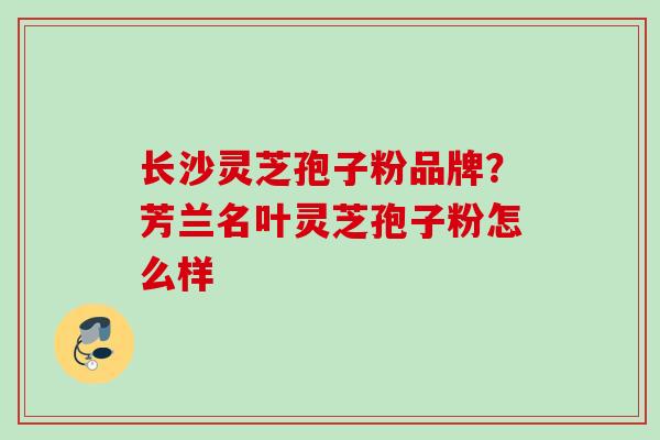 长沙灵芝孢子粉品牌？芳兰名叶灵芝孢子粉怎么样
