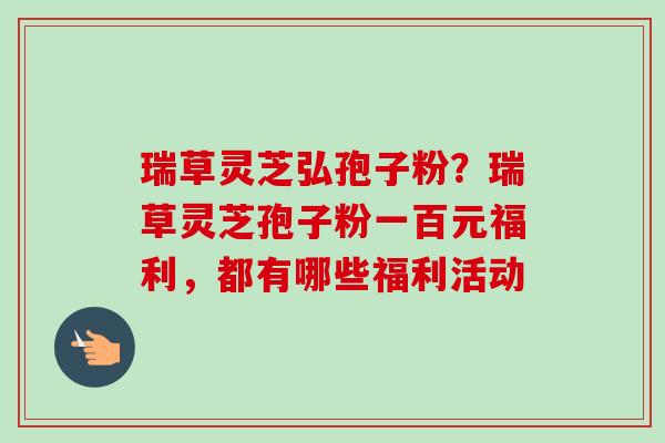 瑞草灵芝弘孢子粉？瑞草灵芝孢子粉一百元福利，都有哪些福利活动