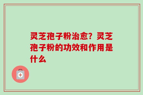 灵芝孢子粉治愈？灵芝孢子粉的功效和作用是什么