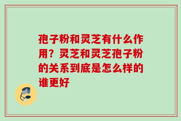 孢子粉和灵芝有什么作用？灵芝和灵芝孢子粉的关系到底是怎么样的谁更好