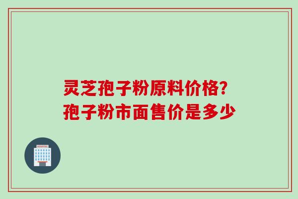 灵芝孢子粉原料价格？孢子粉市面售价是多少