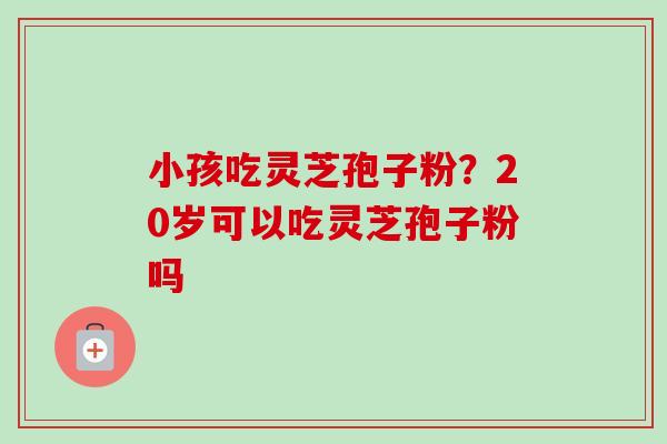 小孩吃灵芝孢子粉？20岁可以吃灵芝孢子粉吗
