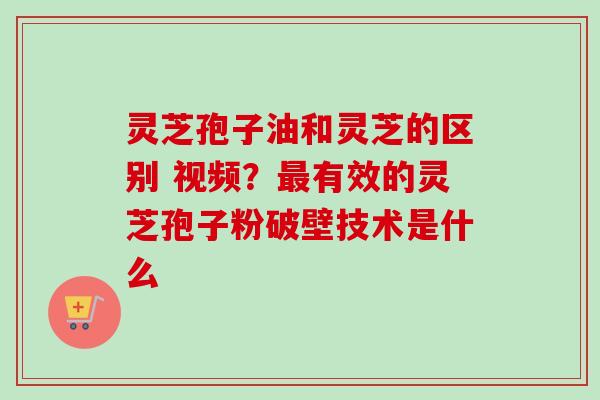灵芝孢子油和灵芝的区别 视频？最有效的灵芝孢子粉破壁技术是什么