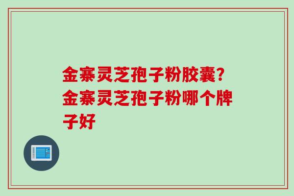 金寨灵芝孢子粉胶囊？金寨灵芝孢子粉哪个牌子好