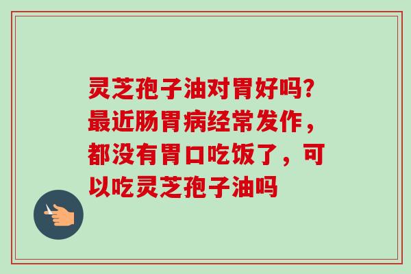 灵芝孢子油对胃好吗？最近肠胃病经常发作，都没有胃口吃饭了，可以吃灵芝孢子油吗