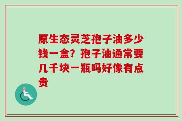 原生态灵芝孢子油多少钱一盒？孢子油通常要几千块一瓶吗好像有点贵