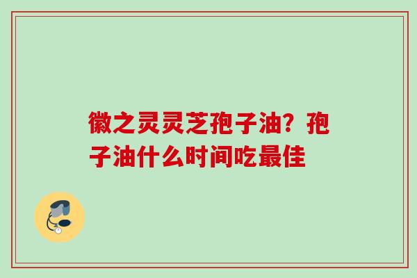 徽之灵灵芝孢子油？孢子油什么时间吃佳