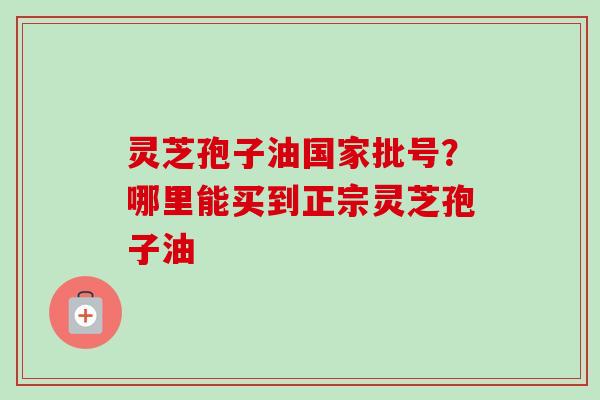 灵芝孢子油国家批号？哪里能买到正宗灵芝孢子油