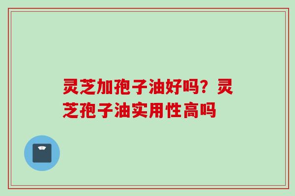 灵芝加孢子油好吗？灵芝孢子油实用性高吗