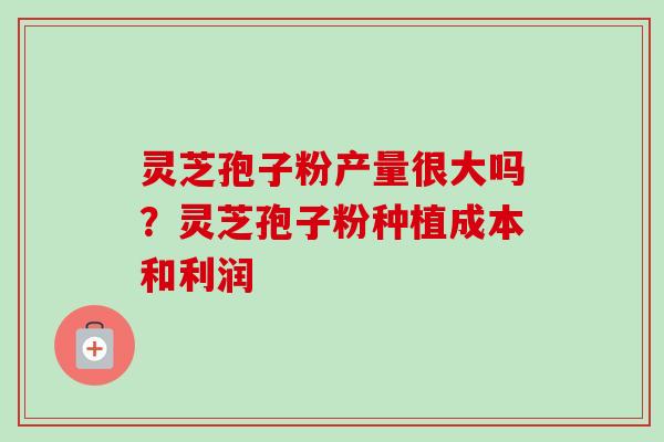 灵芝孢子粉产量很大吗？灵芝孢子粉种植成本和利润