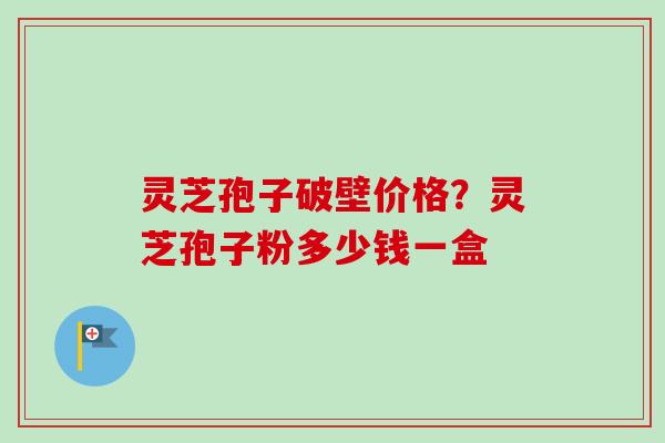 灵芝孢子破壁价格？灵芝孢子粉多少钱一盒