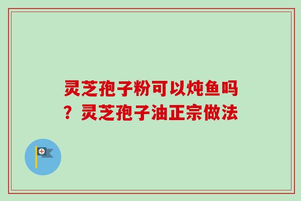 灵芝孢子粉可以炖鱼吗？灵芝孢子油正宗做法