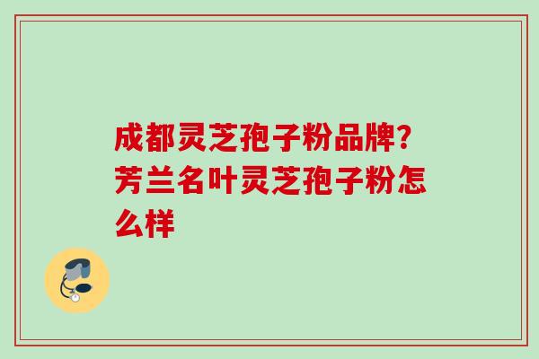 成都灵芝孢子粉品牌？芳兰名叶灵芝孢子粉怎么样