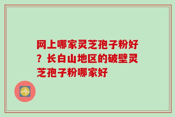 网上哪家灵芝孢子粉好？长白山地区的破壁灵芝孢子粉哪家好
