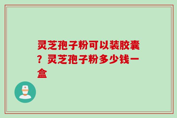 灵芝孢子粉可以装胶囊？灵芝孢子粉多少钱一盒