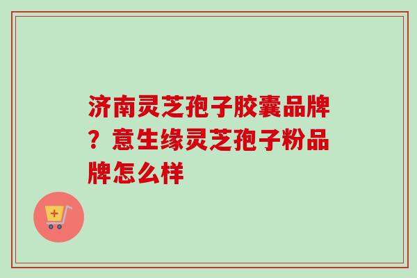 济南灵芝孢子胶囊品牌?意生缘灵芝孢子粉品牌怎么样 济南灵芝孢子胶囊品牌?意生缘灵芝孢子粉品牌怎么样