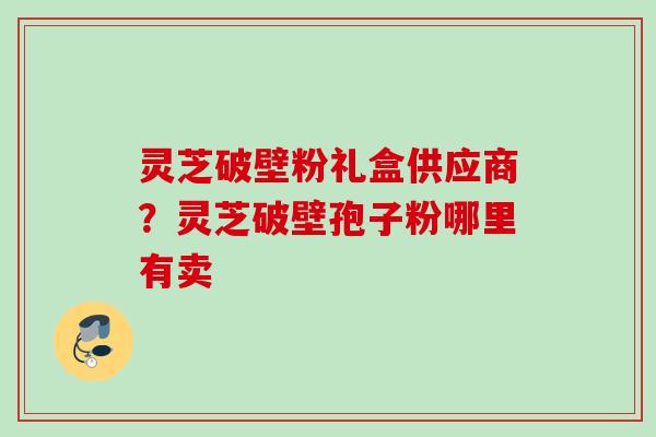 灵芝破壁粉礼盒供应商？灵芝破壁孢子粉哪里有卖