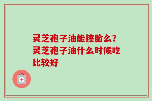 灵芝孢子油能擦脸么？灵芝孢子油什么时候吃比较好