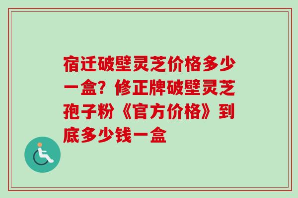 宿迁破壁灵芝价格多少一盒？修正牌破壁灵芝孢子粉《官方价格》到底多少钱一盒
