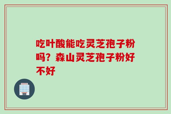 吃叶酸能吃灵芝孢子粉吗？森山灵芝孢子粉好不好