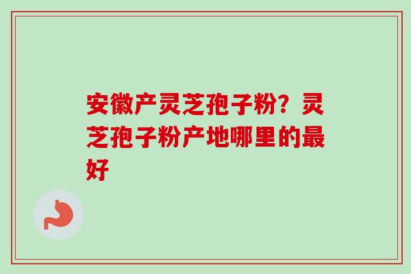 安徽产灵芝孢子粉?灵芝孢子粉产地哪里的好 安徽产灵芝孢子粉?灵芝孢子粉产地哪里的好