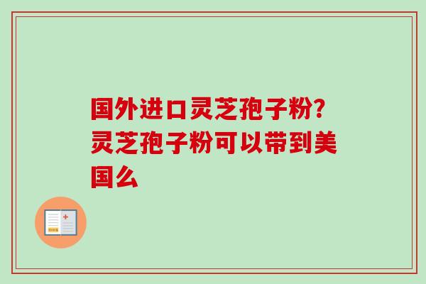 国外进口灵芝孢子粉?灵芝孢子粉可以带到美国么 国外进口灵芝孢子粉?灵芝孢子粉可以带到美国么