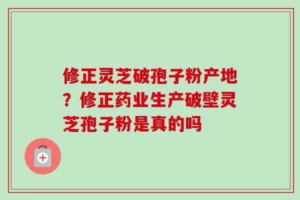 修正灵芝破孢子粉产地?修正药业生产破壁灵芝孢子粉是真的吗 修正灵芝破孢子粉产地?修正药业生产破壁灵芝孢子粉是真的吗