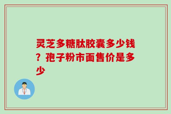 灵芝多糖肽胶囊多少钱？孢子粉市面售价是多少