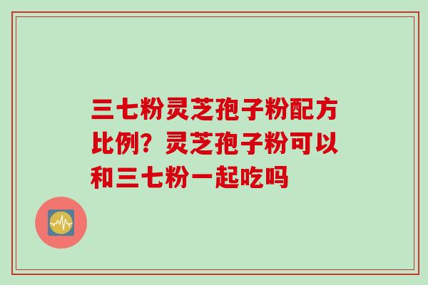 三七粉灵芝孢子粉配方比例?灵芝孢子粉可以和三七粉一起吃吗 三七粉灵芝孢子粉配方比例?灵芝孢子粉可以和三七粉一起吃吗